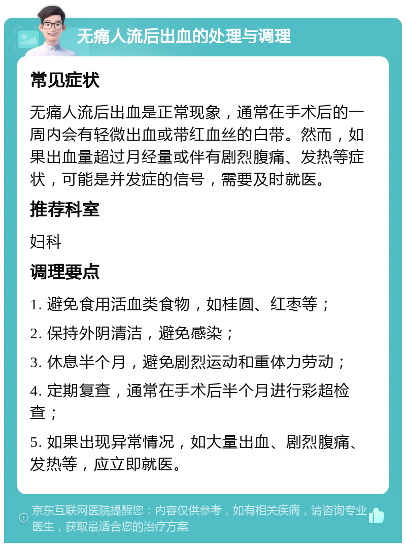 无痛人流后出血的处理与调理 常见症状 无痛人流后出血是正常现象，通常在手术后的一周内会有轻微出血或带红血丝的白带。然而，如果出血量超过月经量或伴有剧烈腹痛、发热等症状，可能是并发症的信号，需要及时就医。 推荐科室 妇科 调理要点 1. 避免食用活血类食物，如桂圆、红枣等； 2. 保持外阴清洁，避免感染； 3. 休息半个月，避免剧烈运动和重体力劳动； 4. 定期复查，通常在手术后半个月进行彩超检查； 5. 如果出现异常情况，如大量出血、剧烈腹痛、发热等，应立即就医。