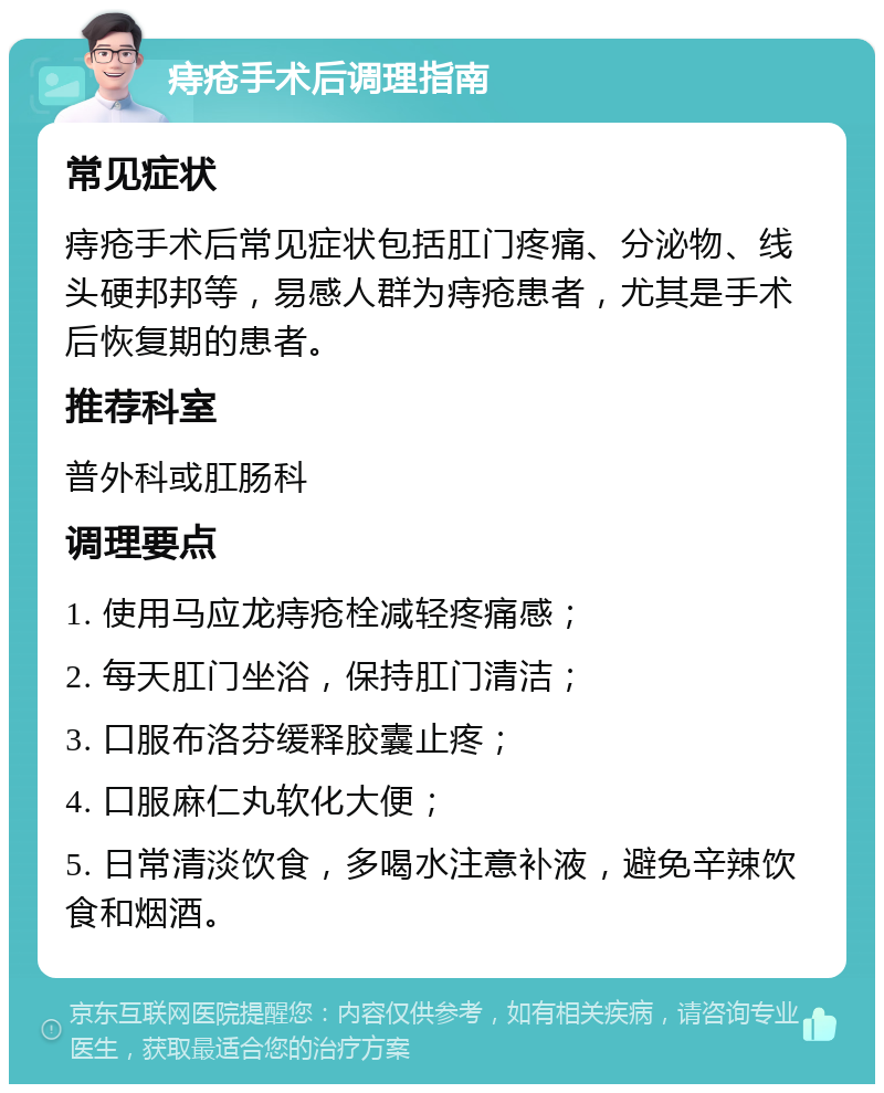 痔疮手术后调理指南 常见症状 痔疮手术后常见症状包括肛门疼痛、分泌物、线头硬邦邦等，易感人群为痔疮患者，尤其是手术后恢复期的患者。 推荐科室 普外科或肛肠科 调理要点 1. 使用马应龙痔疮栓减轻疼痛感； 2. 每天肛门坐浴，保持肛门清洁； 3. 口服布洛芬缓释胶囊止疼； 4. 口服麻仁丸软化大便； 5. 日常清淡饮食，多喝水注意补液，避免辛辣饮食和烟酒。