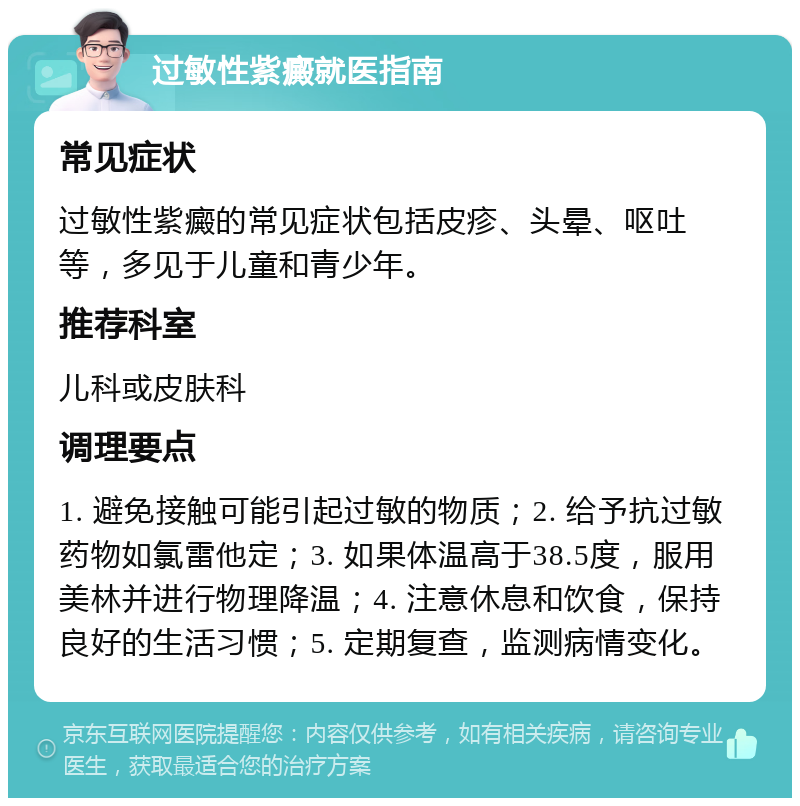 过敏性紫癜就医指南 常见症状 过敏性紫癜的常见症状包括皮疹、头晕、呕吐等，多见于儿童和青少年。 推荐科室 儿科或皮肤科 调理要点 1. 避免接触可能引起过敏的物质；2. 给予抗过敏药物如氯雷他定；3. 如果体温高于38.5度，服用美林并进行物理降温；4. 注意休息和饮食，保持良好的生活习惯；5. 定期复查，监测病情变化。