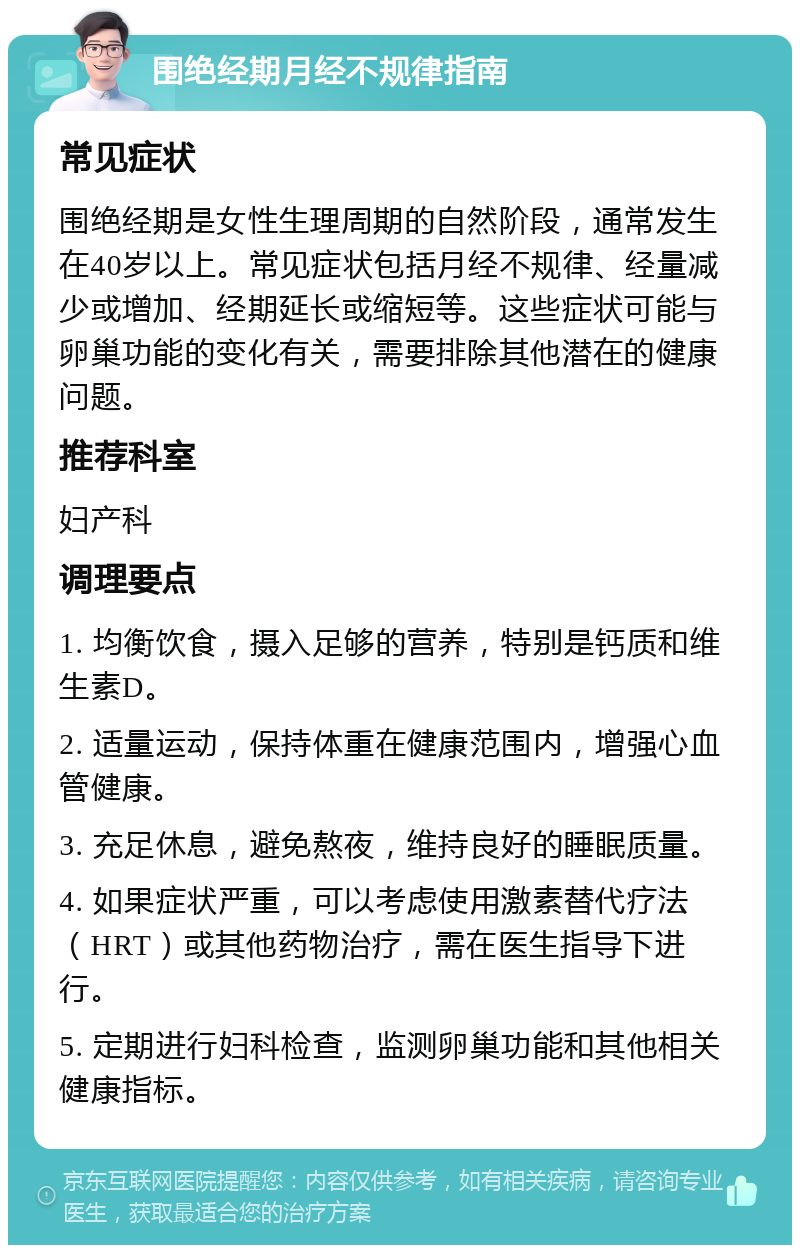 围绝经期月经不规律指南 常见症状 围绝经期是女性生理周期的自然阶段，通常发生在40岁以上。常见症状包括月经不规律、经量减少或增加、经期延长或缩短等。这些症状可能与卵巢功能的变化有关，需要排除其他潜在的健康问题。 推荐科室 妇产科 调理要点 1. 均衡饮食，摄入足够的营养，特别是钙质和维生素D。 2. 适量运动，保持体重在健康范围内，增强心血管健康。 3. 充足休息，避免熬夜，维持良好的睡眠质量。 4. 如果症状严重，可以考虑使用激素替代疗法（HRT）或其他药物治疗，需在医生指导下进行。 5. 定期进行妇科检查，监测卵巢功能和其他相关健康指标。