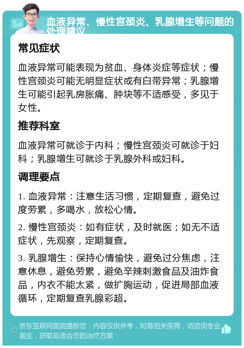 血液异常、慢性宫颈炎、乳腺增生等问题的处理建议 常见症状 血液异常可能表现为贫血、身体炎症等症状；慢性宫颈炎可能无明显症状或有白带异常；乳腺增生可能引起乳房胀痛、肿块等不适感受，多见于女性。 推荐科室 血液异常可就诊于内科；慢性宫颈炎可就诊于妇科；乳腺增生可就诊于乳腺外科或妇科。 调理要点 1. 血液异常：注意生活习惯，定期复查，避免过度劳累，多喝水，放松心情。 2. 慢性宫颈炎：如有症状，及时就医；如无不适症状，先观察，定期复查。 3. 乳腺增生：保持心情愉快，避免过分焦虑，注意休息，避免劳累，避免辛辣刺激食品及油炸食品，内衣不能太紧，做扩胸运动，促进局部血液循环，定期复查乳腺彩超。