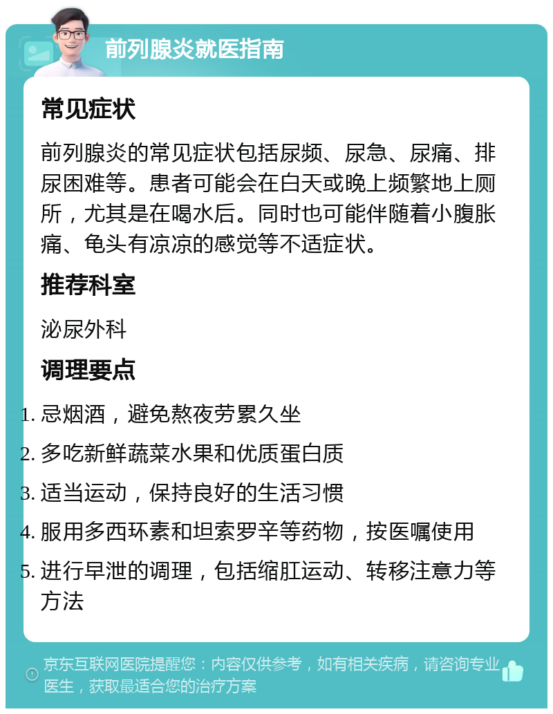 前列腺炎就医指南 常见症状 前列腺炎的常见症状包括尿频、尿急、尿痛、排尿困难等。患者可能会在白天或晚上频繁地上厕所，尤其是在喝水后。同时也可能伴随着小腹胀痛、龟头有凉凉的感觉等不适症状。 推荐科室 泌尿外科 调理要点 忌烟酒，避免熬夜劳累久坐 多吃新鲜蔬菜水果和优质蛋白质 适当运动，保持良好的生活习惯 服用多西环素和坦索罗辛等药物，按医嘱使用 进行早泄的调理，包括缩肛运动、转移注意力等方法