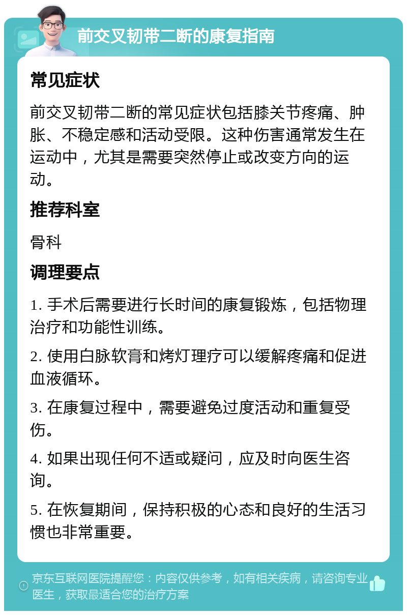 前交叉韧带二断的康复指南 常见症状 前交叉韧带二断的常见症状包括膝关节疼痛、肿胀、不稳定感和活动受限。这种伤害通常发生在运动中，尤其是需要突然停止或改变方向的运动。 推荐科室 骨科 调理要点 1. 手术后需要进行长时间的康复锻炼，包括物理治疗和功能性训练。 2. 使用白脉软膏和烤灯理疗可以缓解疼痛和促进血液循环。 3. 在康复过程中，需要避免过度活动和重复受伤。 4. 如果出现任何不适或疑问，应及时向医生咨询。 5. 在恢复期间，保持积极的心态和良好的生活习惯也非常重要。