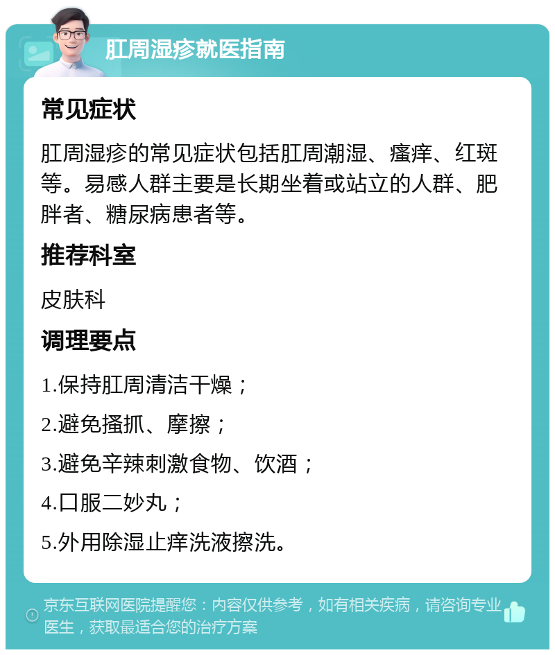 肛周湿疹就医指南 常见症状 肛周湿疹的常见症状包括肛周潮湿、瘙痒、红斑等。易感人群主要是长期坐着或站立的人群、肥胖者、糖尿病患者等。 推荐科室 皮肤科 调理要点 1.保持肛周清洁干燥； 2.避免搔抓、摩擦； 3.避免辛辣刺激食物、饮酒； 4.口服二妙丸； 5.外用除湿止痒洗液擦洗。