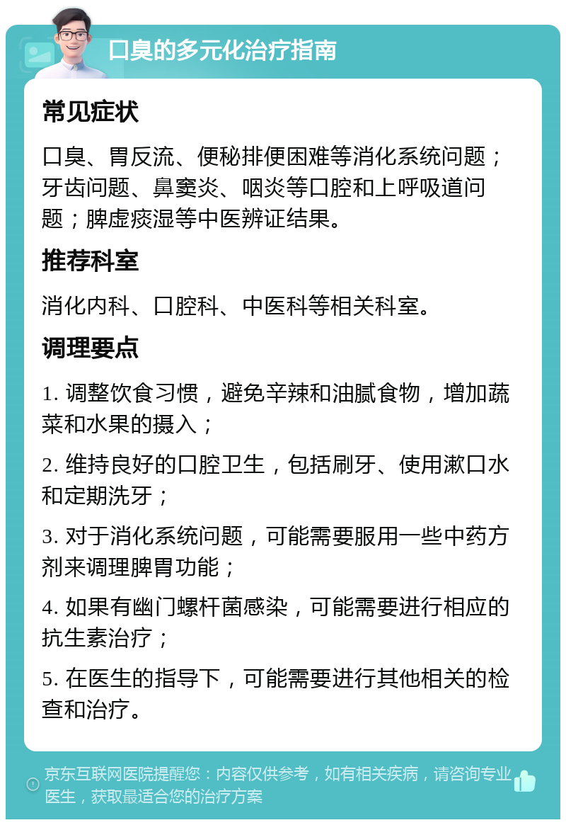 口臭的多元化治疗指南 常见症状 口臭、胃反流、便秘排便困难等消化系统问题；牙齿问题、鼻窦炎、咽炎等口腔和上呼吸道问题；脾虚痰湿等中医辨证结果。 推荐科室 消化内科、口腔科、中医科等相关科室。 调理要点 1. 调整饮食习惯，避免辛辣和油腻食物，增加蔬菜和水果的摄入； 2. 维持良好的口腔卫生，包括刷牙、使用漱口水和定期洗牙； 3. 对于消化系统问题，可能需要服用一些中药方剂来调理脾胃功能； 4. 如果有幽门螺杆菌感染，可能需要进行相应的抗生素治疗； 5. 在医生的指导下，可能需要进行其他相关的检查和治疗。