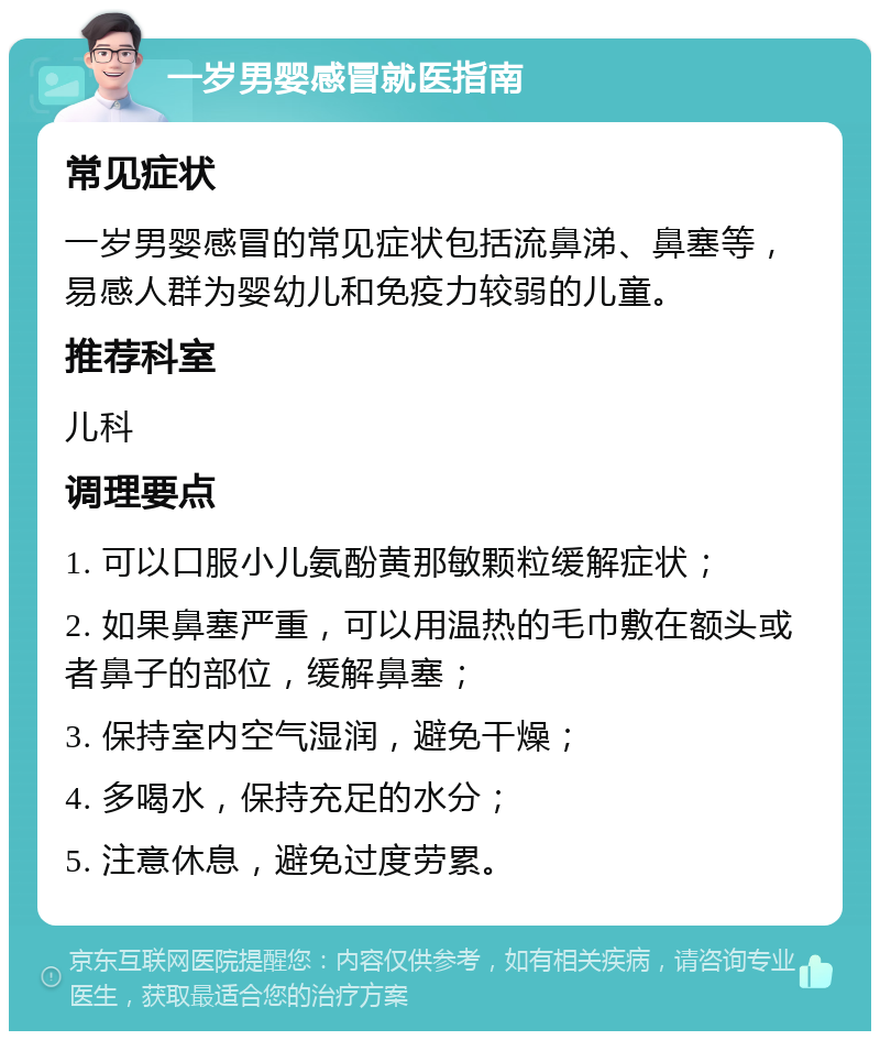 一岁男婴感冒就医指南 常见症状 一岁男婴感冒的常见症状包括流鼻涕、鼻塞等，易感人群为婴幼儿和免疫力较弱的儿童。 推荐科室 儿科 调理要点 1. 可以口服小儿氨酚黄那敏颗粒缓解症状； 2. 如果鼻塞严重，可以用温热的毛巾敷在额头或者鼻子的部位，缓解鼻塞； 3. 保持室内空气湿润，避免干燥； 4. 多喝水，保持充足的水分； 5. 注意休息，避免过度劳累。