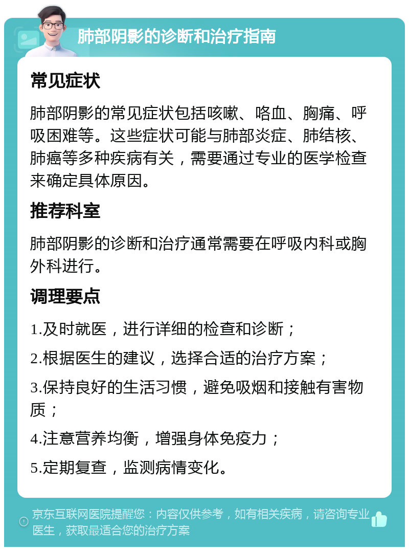 肺部阴影的诊断和治疗指南 常见症状 肺部阴影的常见症状包括咳嗽、咯血、胸痛、呼吸困难等。这些症状可能与肺部炎症、肺结核、肺癌等多种疾病有关，需要通过专业的医学检查来确定具体原因。 推荐科室 肺部阴影的诊断和治疗通常需要在呼吸内科或胸外科进行。 调理要点 1.及时就医，进行详细的检查和诊断； 2.根据医生的建议，选择合适的治疗方案； 3.保持良好的生活习惯，避免吸烟和接触有害物质； 4.注意营养均衡，增强身体免疫力； 5.定期复查，监测病情变化。