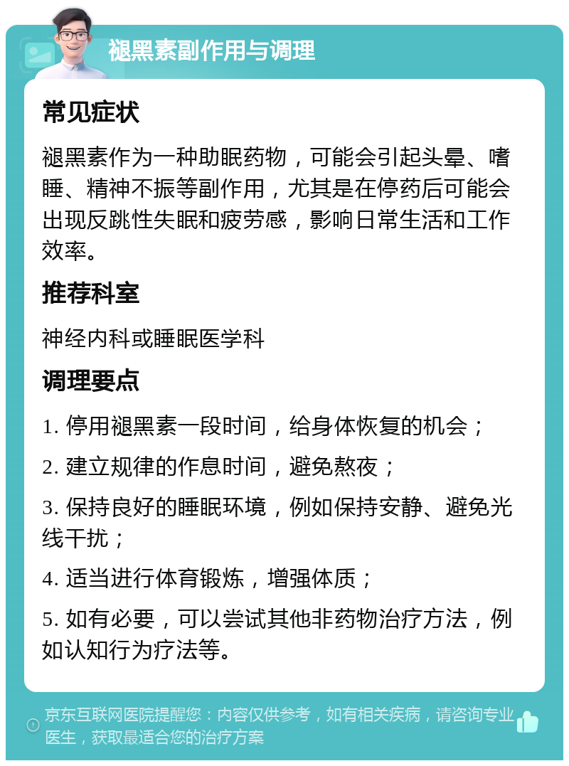 褪黑素副作用与调理 常见症状 褪黑素作为一种助眠药物，可能会引起头晕、嗜睡、精神不振等副作用，尤其是在停药后可能会出现反跳性失眠和疲劳感，影响日常生活和工作效率。 推荐科室 神经内科或睡眠医学科 调理要点 1. 停用褪黑素一段时间，给身体恢复的机会； 2. 建立规律的作息时间，避免熬夜； 3. 保持良好的睡眠环境，例如保持安静、避免光线干扰； 4. 适当进行体育锻炼，增强体质； 5. 如有必要，可以尝试其他非药物治疗方法，例如认知行为疗法等。