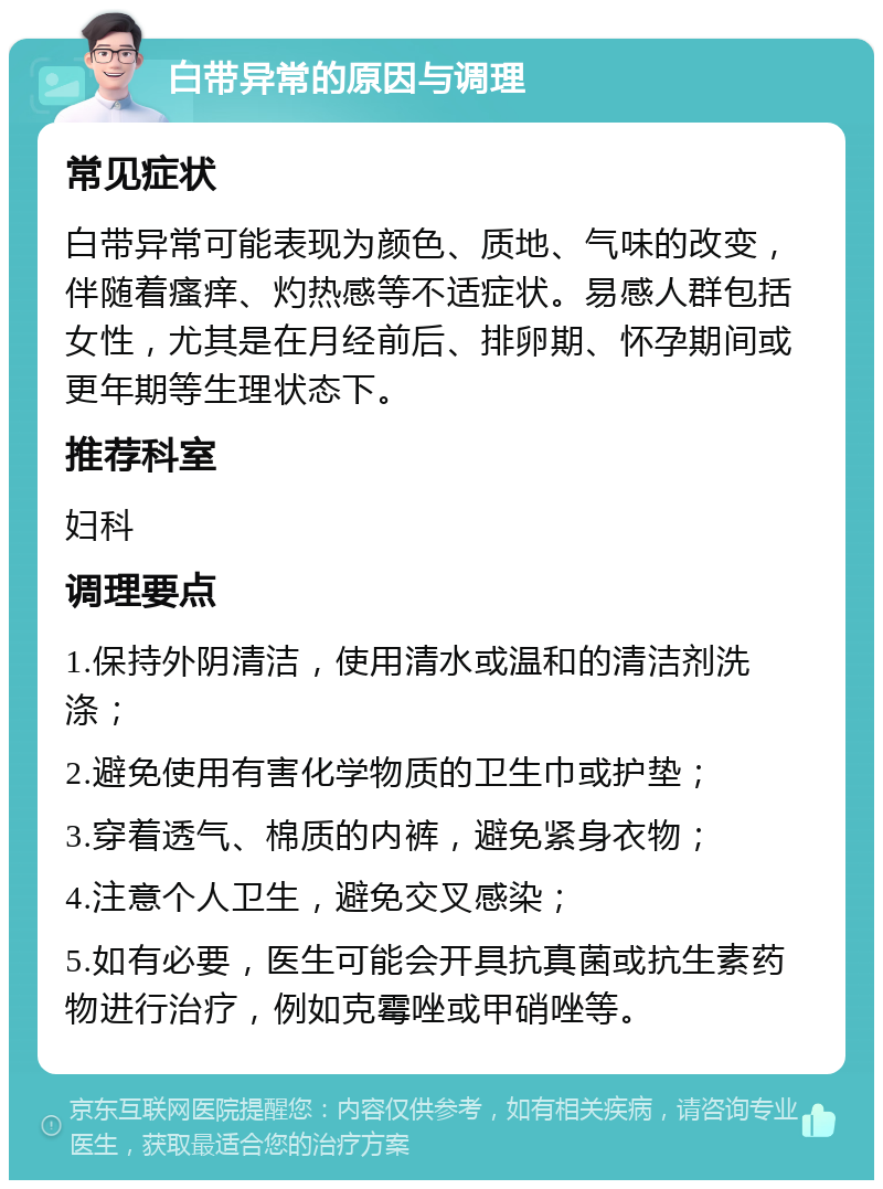 白带异常的原因与调理 常见症状 白带异常可能表现为颜色、质地、气味的改变，伴随着瘙痒、灼热感等不适症状。易感人群包括女性，尤其是在月经前后、排卵期、怀孕期间或更年期等生理状态下。 推荐科室 妇科 调理要点 1.保持外阴清洁，使用清水或温和的清洁剂洗涤； 2.避免使用有害化学物质的卫生巾或护垫； 3.穿着透气、棉质的内裤，避免紧身衣物； 4.注意个人卫生，避免交叉感染； 5.如有必要，医生可能会开具抗真菌或抗生素药物进行治疗，例如克霉唑或甲硝唑等。