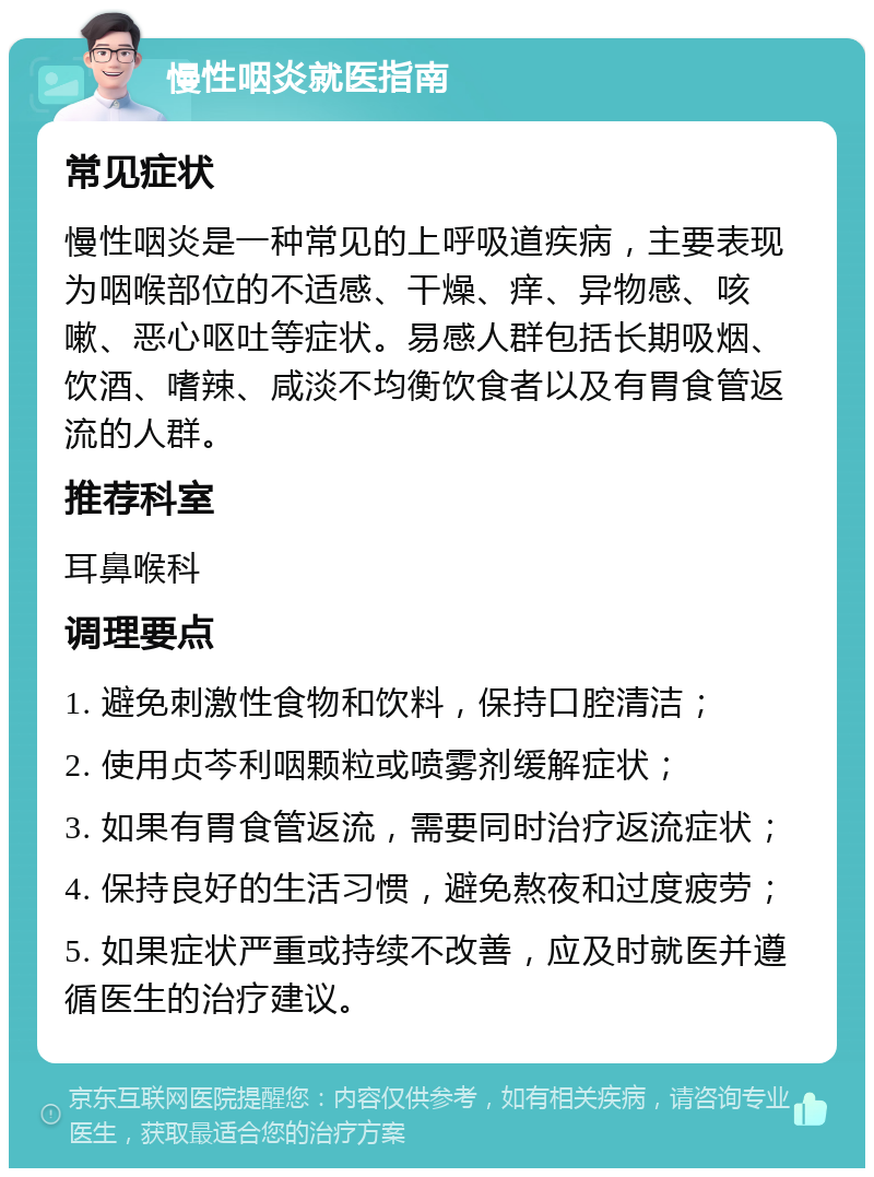 慢性咽炎就医指南 常见症状 慢性咽炎是一种常见的上呼吸道疾病，主要表现为咽喉部位的不适感、干燥、痒、异物感、咳嗽、恶心呕吐等症状。易感人群包括长期吸烟、饮酒、嗜辣、咸淡不均衡饮食者以及有胃食管返流的人群。 推荐科室 耳鼻喉科 调理要点 1. 避免刺激性食物和饮料，保持口腔清洁； 2. 使用贞芩利咽颗粒或喷雾剂缓解症状； 3. 如果有胃食管返流，需要同时治疗返流症状； 4. 保持良好的生活习惯，避免熬夜和过度疲劳； 5. 如果症状严重或持续不改善，应及时就医并遵循医生的治疗建议。