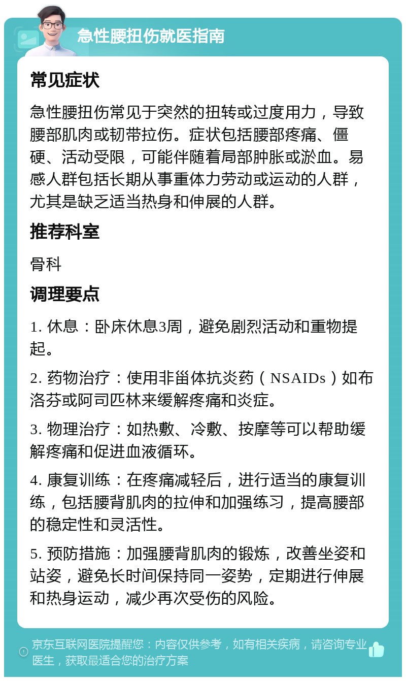 急性腰扭伤就医指南 常见症状 急性腰扭伤常见于突然的扭转或过度用力，导致腰部肌肉或韧带拉伤。症状包括腰部疼痛、僵硬、活动受限，可能伴随着局部肿胀或淤血。易感人群包括长期从事重体力劳动或运动的人群，尤其是缺乏适当热身和伸展的人群。 推荐科室 骨科 调理要点 1. 休息：卧床休息3周，避免剧烈活动和重物提起。 2. 药物治疗：使用非甾体抗炎药（NSAIDs）如布洛芬或阿司匹林来缓解疼痛和炎症。 3. 物理治疗：如热敷、冷敷、按摩等可以帮助缓解疼痛和促进血液循环。 4. 康复训练：在疼痛减轻后，进行适当的康复训练，包括腰背肌肉的拉伸和加强练习，提高腰部的稳定性和灵活性。 5. 预防措施：加强腰背肌肉的锻炼，改善坐姿和站姿，避免长时间保持同一姿势，定期进行伸展和热身运动，减少再次受伤的风险。