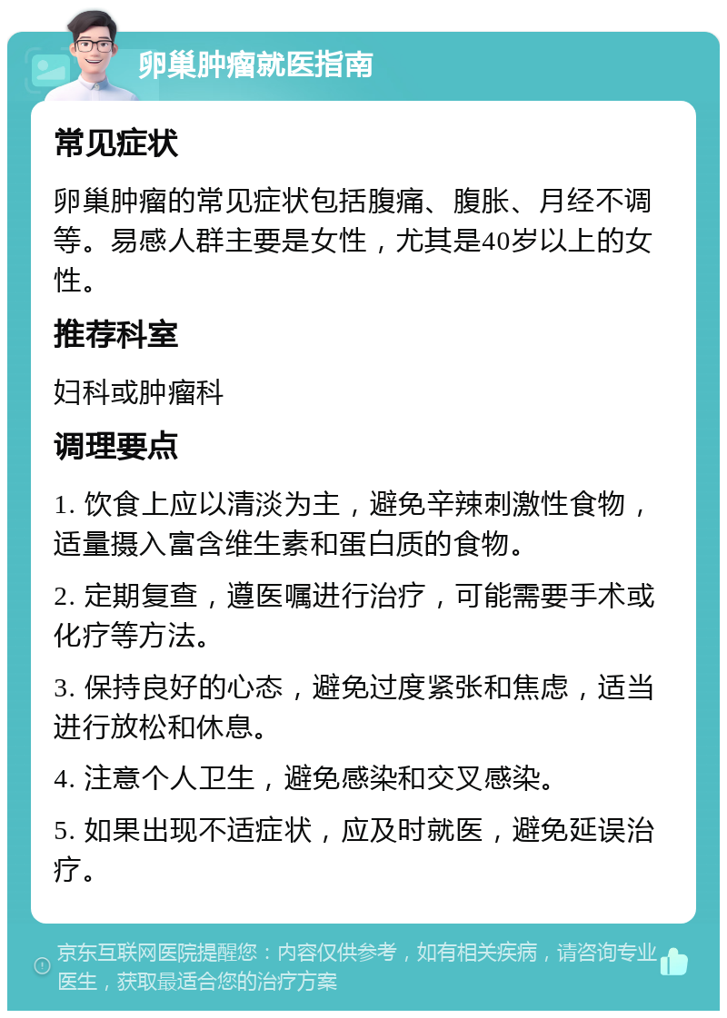 卵巢肿瘤就医指南 常见症状 卵巢肿瘤的常见症状包括腹痛、腹胀、月经不调等。易感人群主要是女性，尤其是40岁以上的女性。 推荐科室 妇科或肿瘤科 调理要点 1. 饮食上应以清淡为主，避免辛辣刺激性食物，适量摄入富含维生素和蛋白质的食物。 2. 定期复查，遵医嘱进行治疗，可能需要手术或化疗等方法。 3. 保持良好的心态，避免过度紧张和焦虑，适当进行放松和休息。 4. 注意个人卫生，避免感染和交叉感染。 5. 如果出现不适症状，应及时就医，避免延误治疗。