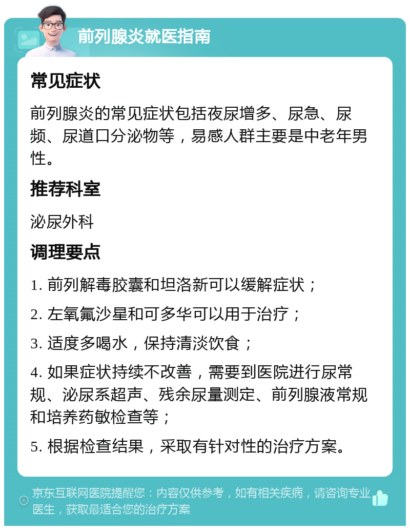 前列腺炎就医指南 常见症状 前列腺炎的常见症状包括夜尿增多、尿急、尿频、尿道口分泌物等，易感人群主要是中老年男性。 推荐科室 泌尿外科 调理要点 1. 前列解毒胶囊和坦洛新可以缓解症状； 2. 左氧氟沙星和可多华可以用于治疗； 3. 适度多喝水，保持清淡饮食； 4. 如果症状持续不改善，需要到医院进行尿常规、泌尿系超声、残余尿量测定、前列腺液常规和培养药敏检查等； 5. 根据检查结果，采取有针对性的治疗方案。