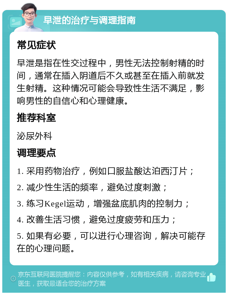 早泄的治疗与调理指南 常见症状 早泄是指在性交过程中，男性无法控制射精的时间，通常在插入阴道后不久或甚至在插入前就发生射精。这种情况可能会导致性生活不满足，影响男性的自信心和心理健康。 推荐科室 泌尿外科 调理要点 1. 采用药物治疗，例如口服盐酸达泊西汀片； 2. 减少性生活的频率，避免过度刺激； 3. 练习Kegel运动，增强盆底肌肉的控制力； 4. 改善生活习惯，避免过度疲劳和压力； 5. 如果有必要，可以进行心理咨询，解决可能存在的心理问题。