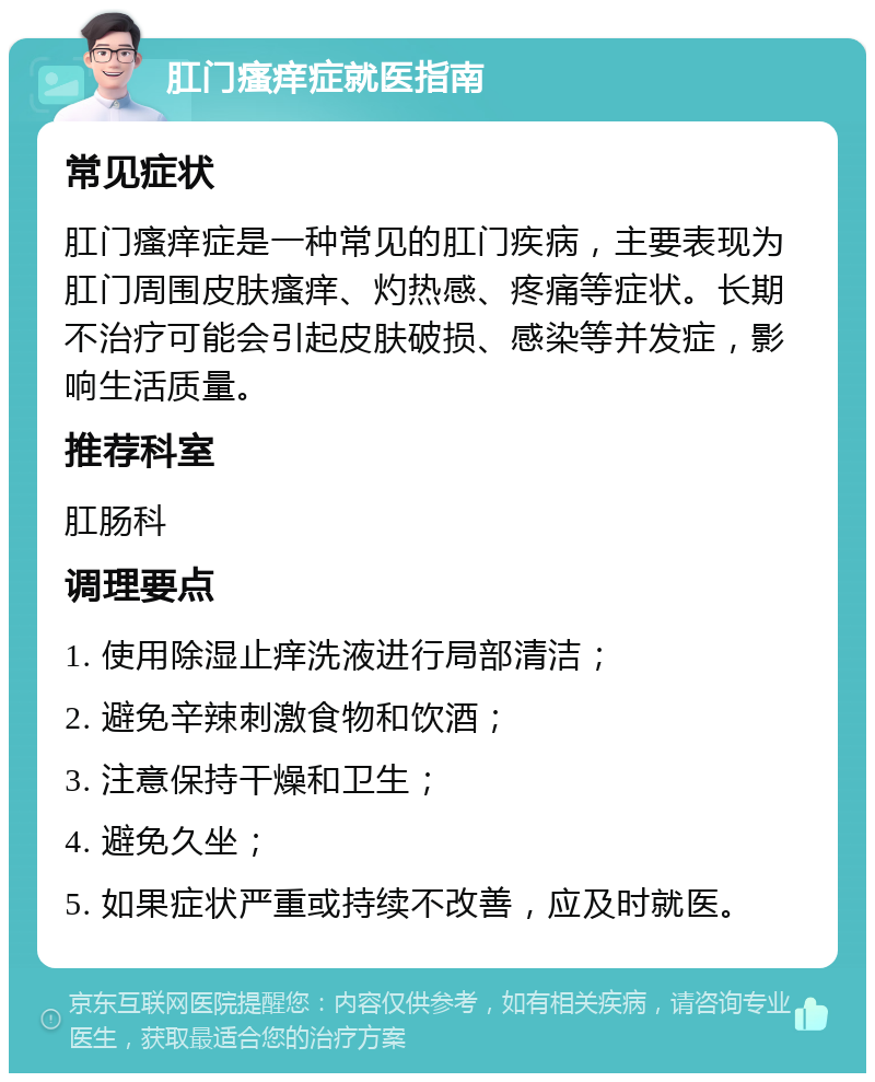 肛门瘙痒症就医指南 常见症状 肛门瘙痒症是一种常见的肛门疾病，主要表现为肛门周围皮肤瘙痒、灼热感、疼痛等症状。长期不治疗可能会引起皮肤破损、感染等并发症，影响生活质量。 推荐科室 肛肠科 调理要点 1. 使用除湿止痒洗液进行局部清洁； 2. 避免辛辣刺激食物和饮酒； 3. 注意保持干燥和卫生； 4. 避免久坐； 5. 如果症状严重或持续不改善，应及时就医。