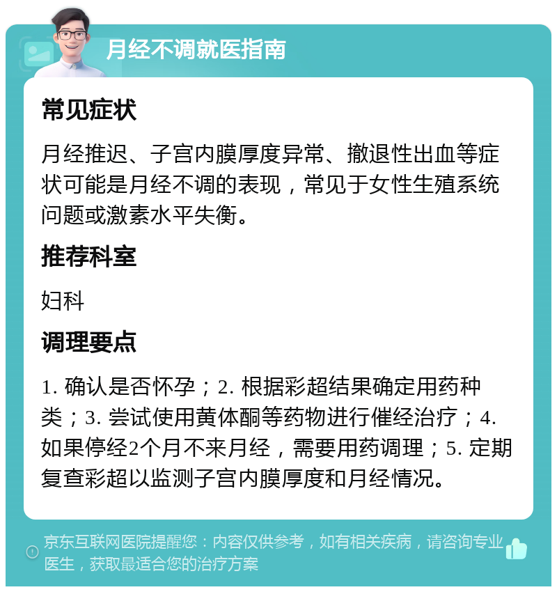 月经不调就医指南 常见症状 月经推迟、子宫内膜厚度异常、撤退性出血等症状可能是月经不调的表现，常见于女性生殖系统问题或激素水平失衡。 推荐科室 妇科 调理要点 1. 确认是否怀孕；2. 根据彩超结果确定用药种类；3. 尝试使用黄体酮等药物进行催经治疗；4. 如果停经2个月不来月经，需要用药调理；5. 定期复查彩超以监测子宫内膜厚度和月经情况。