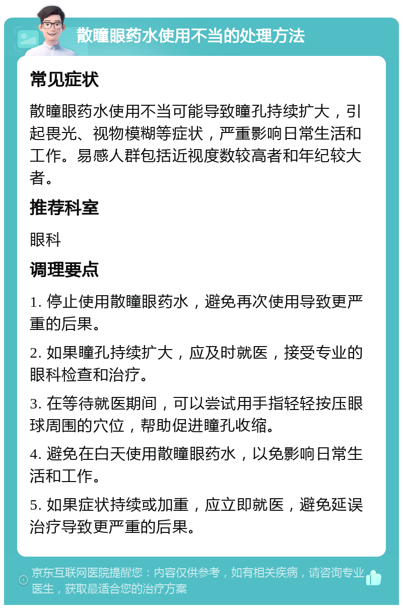 散瞳眼药水使用不当的处理方法 常见症状 散瞳眼药水使用不当可能导致瞳孔持续扩大，引起畏光、视物模糊等症状，严重影响日常生活和工作。易感人群包括近视度数较高者和年纪较大者。 推荐科室 眼科 调理要点 1. 停止使用散瞳眼药水，避免再次使用导致更严重的后果。 2. 如果瞳孔持续扩大，应及时就医，接受专业的眼科检查和治疗。 3. 在等待就医期间，可以尝试用手指轻轻按压眼球周围的穴位，帮助促进瞳孔收缩。 4. 避免在白天使用散瞳眼药水，以免影响日常生活和工作。 5. 如果症状持续或加重，应立即就医，避免延误治疗导致更严重的后果。