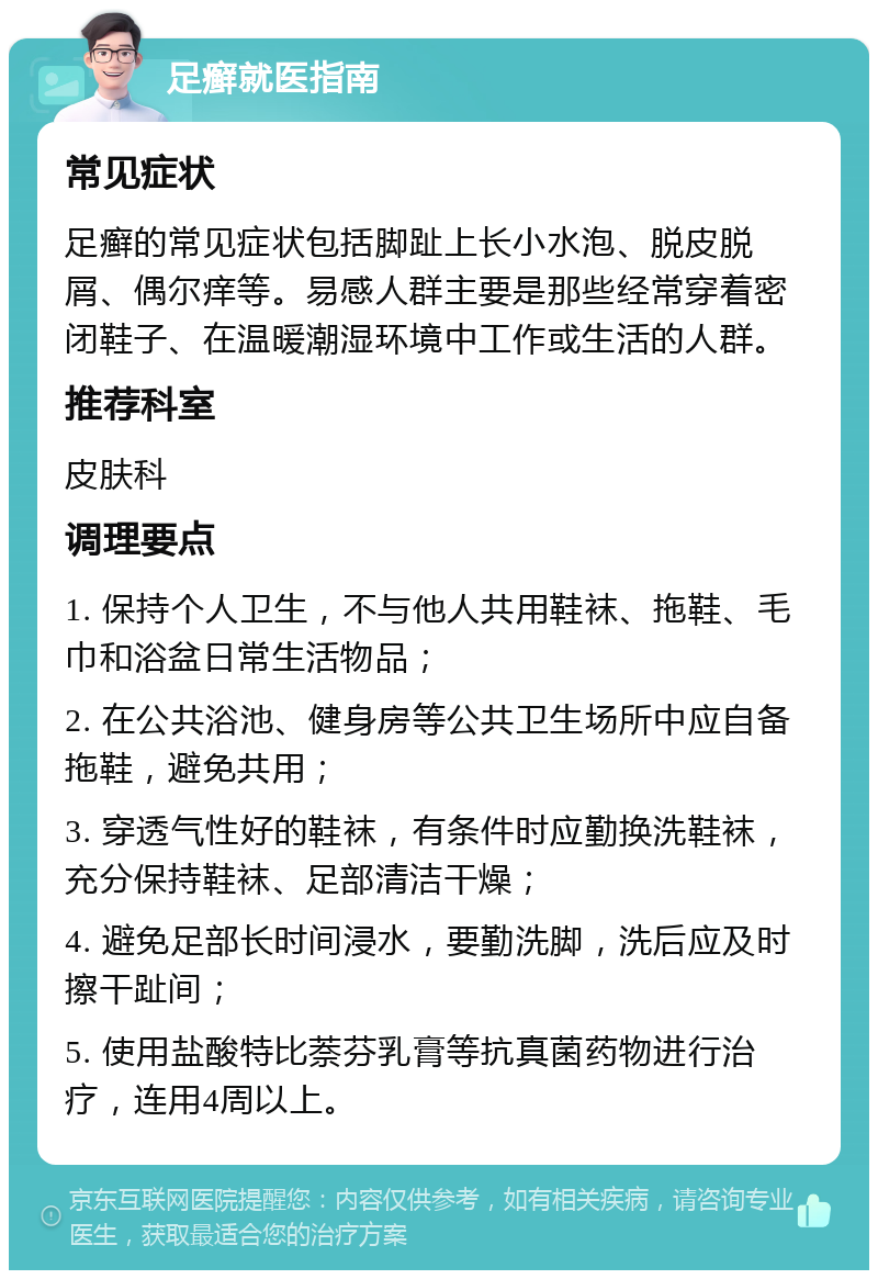 足癣就医指南 常见症状 足癣的常见症状包括脚趾上长小水泡、脱皮脱屑、偶尔痒等。易感人群主要是那些经常穿着密闭鞋子、在温暖潮湿环境中工作或生活的人群。 推荐科室 皮肤科 调理要点 1. 保持个人卫生，不与他人共用鞋袜、拖鞋、毛巾和浴盆日常生活物品； 2. 在公共浴池、健身房等公共卫生场所中应自备拖鞋，避免共用； 3. 穿透气性好的鞋袜，有条件时应勤换洗鞋袜，充分保持鞋袜、足部清洁干燥； 4. 避免足部长时间浸水，要勤洗脚，洗后应及时擦干趾间； 5. 使用盐酸特比萘芬乳膏等抗真菌药物进行治疗，连用4周以上。