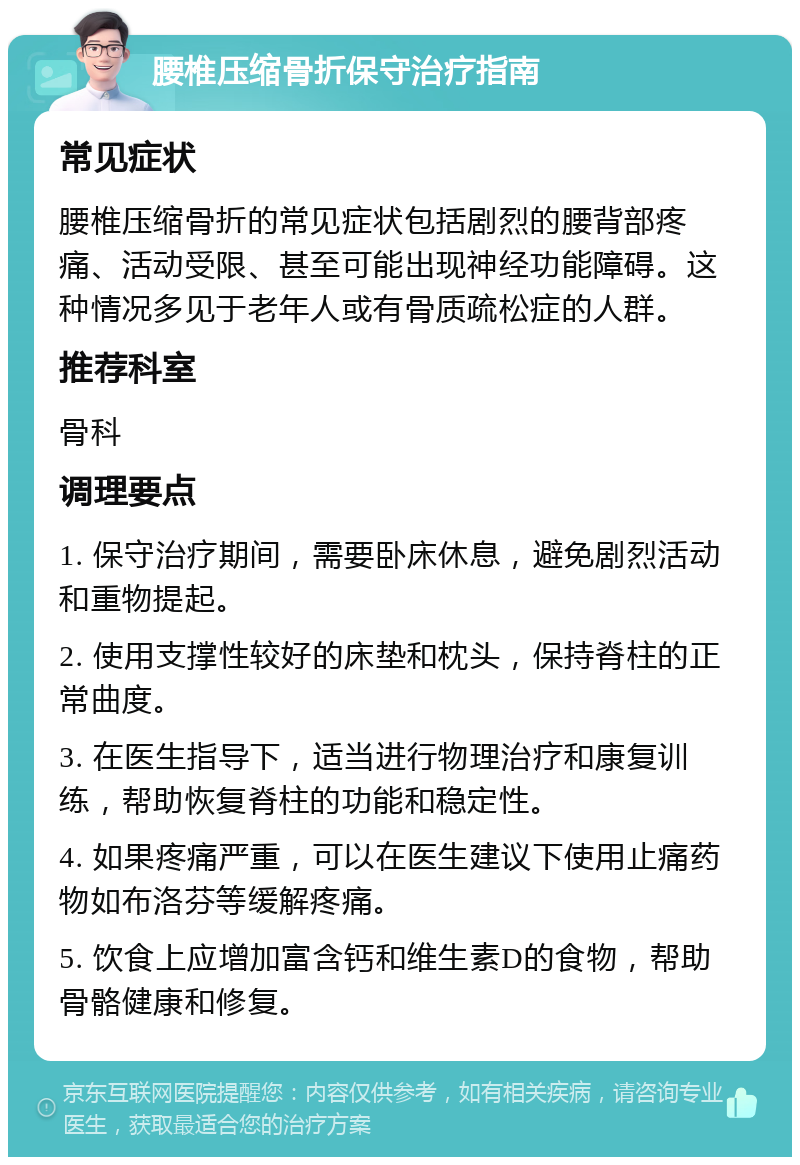 腰椎压缩骨折保守治疗指南 常见症状 腰椎压缩骨折的常见症状包括剧烈的腰背部疼痛、活动受限、甚至可能出现神经功能障碍。这种情况多见于老年人或有骨质疏松症的人群。 推荐科室 骨科 调理要点 1. 保守治疗期间，需要卧床休息，避免剧烈活动和重物提起。 2. 使用支撑性较好的床垫和枕头，保持脊柱的正常曲度。 3. 在医生指导下，适当进行物理治疗和康复训练，帮助恢复脊柱的功能和稳定性。 4. 如果疼痛严重，可以在医生建议下使用止痛药物如布洛芬等缓解疼痛。 5. 饮食上应增加富含钙和维生素D的食物，帮助骨骼健康和修复。