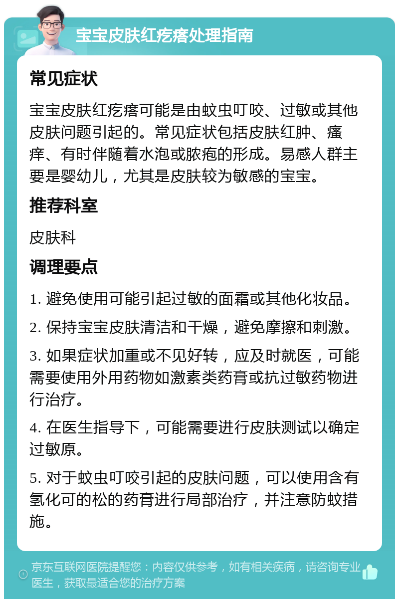 宝宝皮肤红疙瘩处理指南 常见症状 宝宝皮肤红疙瘩可能是由蚊虫叮咬、过敏或其他皮肤问题引起的。常见症状包括皮肤红肿、瘙痒、有时伴随着水泡或脓疱的形成。易感人群主要是婴幼儿，尤其是皮肤较为敏感的宝宝。 推荐科室 皮肤科 调理要点 1. 避免使用可能引起过敏的面霜或其他化妆品。 2. 保持宝宝皮肤清洁和干燥，避免摩擦和刺激。 3. 如果症状加重或不见好转，应及时就医，可能需要使用外用药物如激素类药膏或抗过敏药物进行治疗。 4. 在医生指导下，可能需要进行皮肤测试以确定过敏原。 5. 对于蚊虫叮咬引起的皮肤问题，可以使用含有氢化可的松的药膏进行局部治疗，并注意防蚊措施。