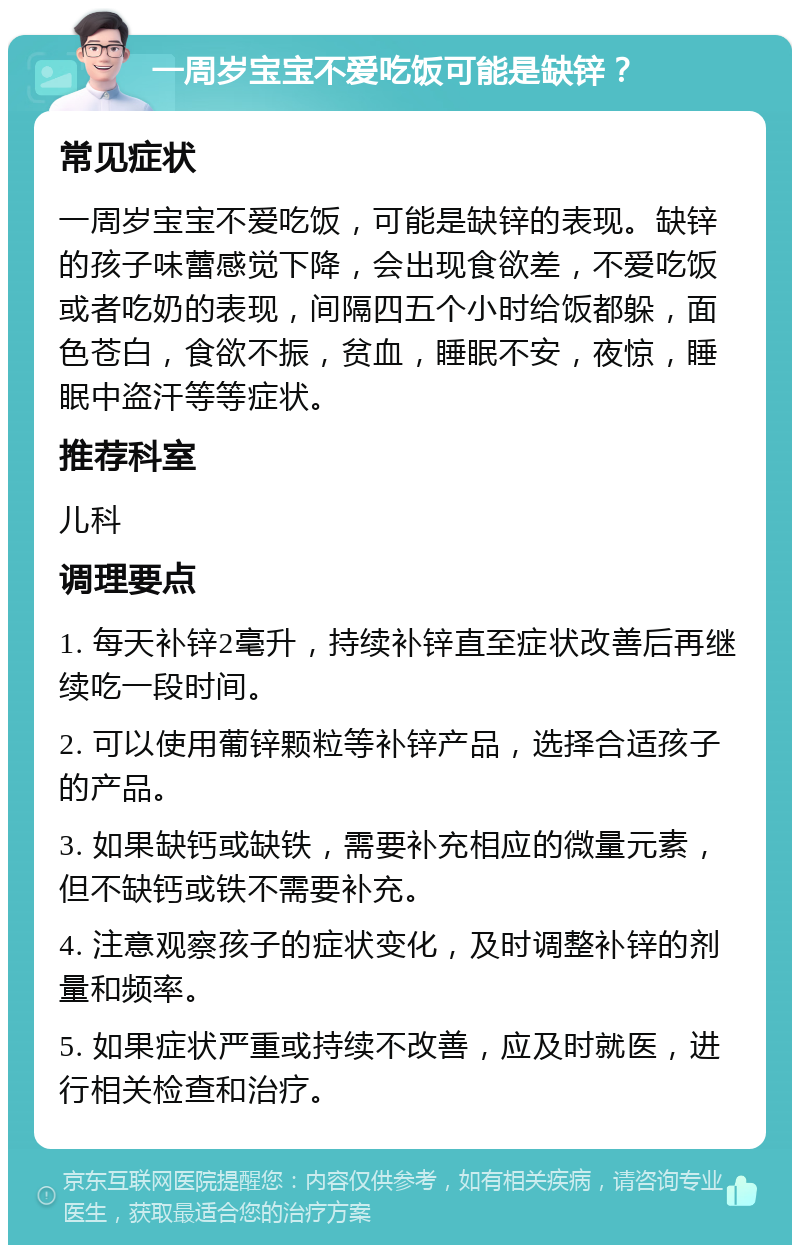 一周岁宝宝不爱吃饭可能是缺锌？ 常见症状 一周岁宝宝不爱吃饭，可能是缺锌的表现。缺锌的孩子味蕾感觉下降，会出现食欲差，不爱吃饭或者吃奶的表现，间隔四五个小时给饭都躲，面色苍白，食欲不振，贫血，睡眠不安，夜惊，睡眠中盗汗等等症状。 推荐科室 儿科 调理要点 1. 每天补锌2毫升，持续补锌直至症状改善后再继续吃一段时间。 2. 可以使用葡锌颗粒等补锌产品，选择合适孩子的产品。 3. 如果缺钙或缺铁，需要补充相应的微量元素，但不缺钙或铁不需要补充。 4. 注意观察孩子的症状变化，及时调整补锌的剂量和频率。 5. 如果症状严重或持续不改善，应及时就医，进行相关检查和治疗。