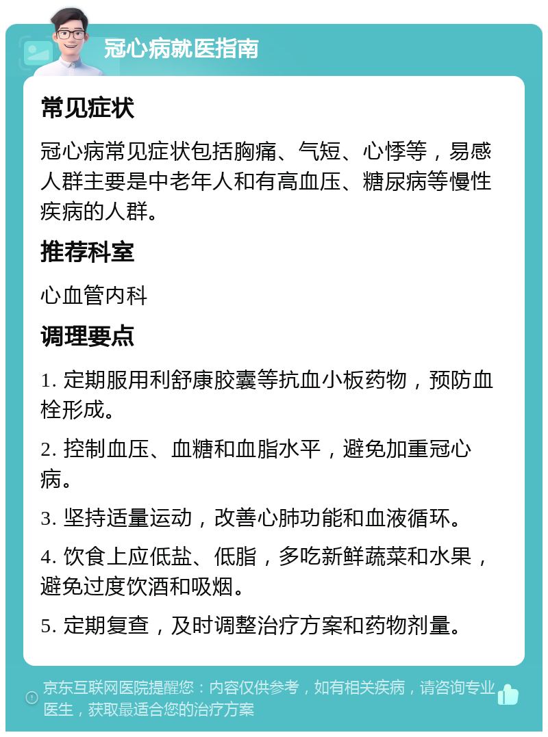 冠心病就医指南 常见症状 冠心病常见症状包括胸痛、气短、心悸等，易感人群主要是中老年人和有高血压、糖尿病等慢性疾病的人群。 推荐科室 心血管内科 调理要点 1. 定期服用利舒康胶囊等抗血小板药物，预防血栓形成。 2. 控制血压、血糖和血脂水平，避免加重冠心病。 3. 坚持适量运动，改善心肺功能和血液循环。 4. 饮食上应低盐、低脂，多吃新鲜蔬菜和水果，避免过度饮酒和吸烟。 5. 定期复查，及时调整治疗方案和药物剂量。