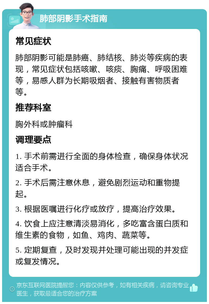 肺部阴影手术指南 常见症状 肺部阴影可能是肺癌、肺结核、肺炎等疾病的表现，常见症状包括咳嗽、咳痰、胸痛、呼吸困难等，易感人群为长期吸烟者、接触有害物质者等。 推荐科室 胸外科或肿瘤科 调理要点 1. 手术前需进行全面的身体检查，确保身体状况适合手术。 2. 手术后需注意休息，避免剧烈运动和重物提起。 3. 根据医嘱进行化疗或放疗，提高治疗效果。 4. 饮食上应注意清淡易消化，多吃富含蛋白质和维生素的食物，如鱼、鸡肉、蔬菜等。 5. 定期复查，及时发现并处理可能出现的并发症或复发情况。