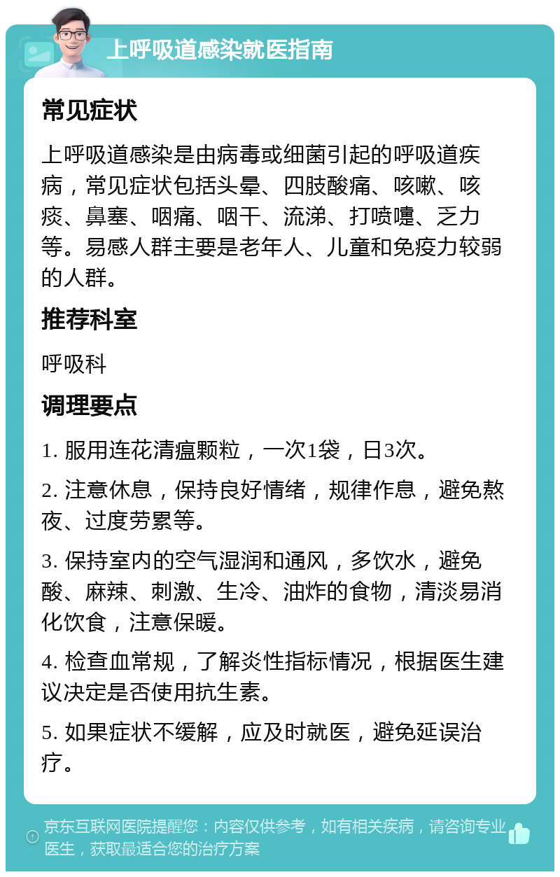 上呼吸道感染就医指南 常见症状 上呼吸道感染是由病毒或细菌引起的呼吸道疾病，常见症状包括头晕、四肢酸痛、咳嗽、咳痰、鼻塞、咽痛、咽干、流涕、打喷嚏、乏力等。易感人群主要是老年人、儿童和免疫力较弱的人群。 推荐科室 呼吸科 调理要点 1. 服用连花清瘟颗粒，一次1袋，日3次。 2. 注意休息，保持良好情绪，规律作息，避免熬夜、过度劳累等。 3. 保持室内的空气湿润和通风，多饮水，避免酸、麻辣、刺激、生冷、油炸的食物，清淡易消化饮食，注意保暖。 4. 检查血常规，了解炎性指标情况，根据医生建议决定是否使用抗生素。 5. 如果症状不缓解，应及时就医，避免延误治疗。