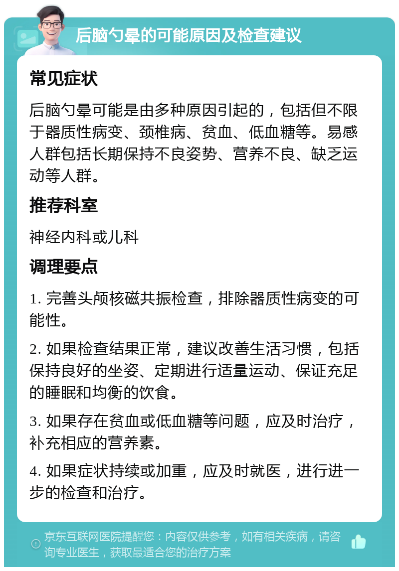 后脑勺晕的可能原因及检查建议 常见症状 后脑勺晕可能是由多种原因引起的，包括但不限于器质性病变、颈椎病、贫血、低血糖等。易感人群包括长期保持不良姿势、营养不良、缺乏运动等人群。 推荐科室 神经内科或儿科 调理要点 1. 完善头颅核磁共振检查，排除器质性病变的可能性。 2. 如果检查结果正常，建议改善生活习惯，包括保持良好的坐姿、定期进行适量运动、保证充足的睡眠和均衡的饮食。 3. 如果存在贫血或低血糖等问题，应及时治疗，补充相应的营养素。 4. 如果症状持续或加重，应及时就医，进行进一步的检查和治疗。