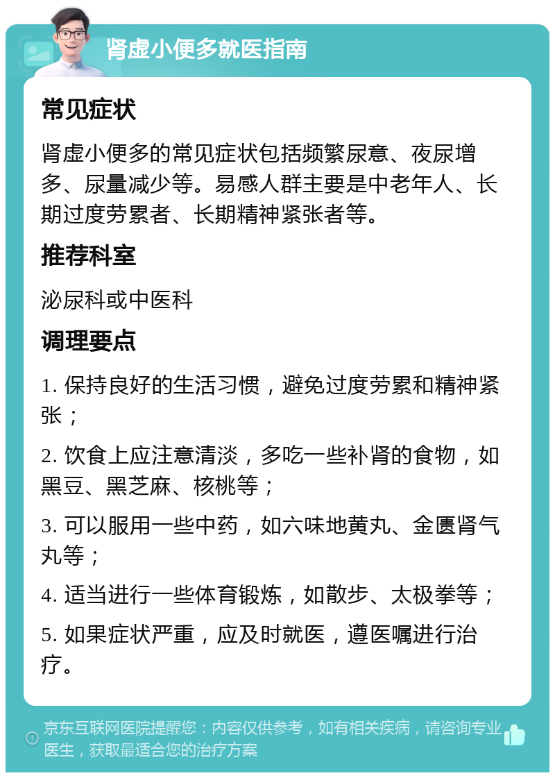 肾虚小便多就医指南 常见症状 肾虚小便多的常见症状包括频繁尿意、夜尿增多、尿量减少等。易感人群主要是中老年人、长期过度劳累者、长期精神紧张者等。 推荐科室 泌尿科或中医科 调理要点 1. 保持良好的生活习惯，避免过度劳累和精神紧张； 2. 饮食上应注意清淡，多吃一些补肾的食物，如黑豆、黑芝麻、核桃等； 3. 可以服用一些中药，如六味地黄丸、金匮肾气丸等； 4. 适当进行一些体育锻炼，如散步、太极拳等； 5. 如果症状严重，应及时就医，遵医嘱进行治疗。