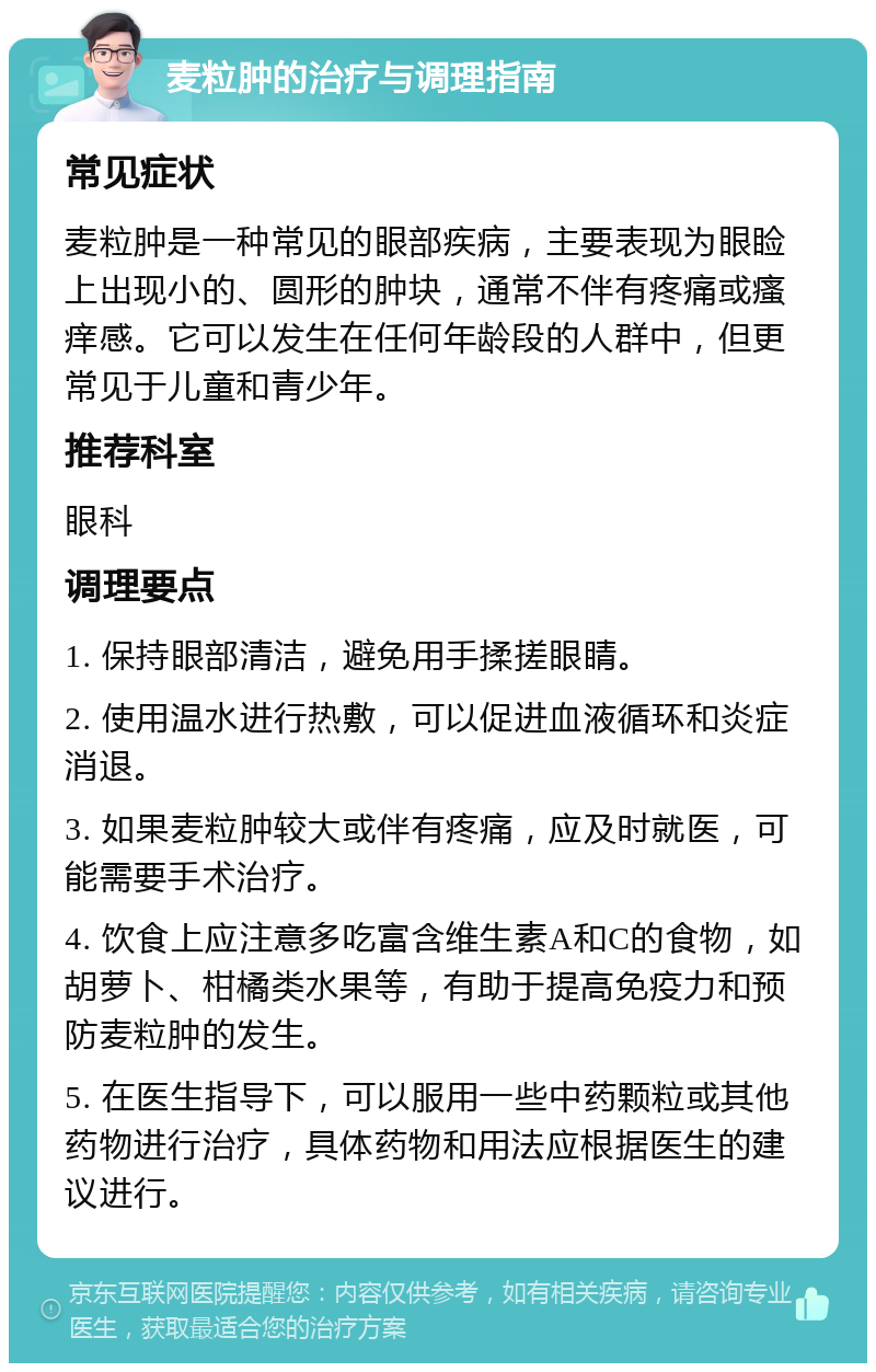 麦粒肿的治疗与调理指南 常见症状 麦粒肿是一种常见的眼部疾病，主要表现为眼睑上出现小的、圆形的肿块，通常不伴有疼痛或瘙痒感。它可以发生在任何年龄段的人群中，但更常见于儿童和青少年。 推荐科室 眼科 调理要点 1. 保持眼部清洁，避免用手揉搓眼睛。 2. 使用温水进行热敷，可以促进血液循环和炎症消退。 3. 如果麦粒肿较大或伴有疼痛，应及时就医，可能需要手术治疗。 4. 饮食上应注意多吃富含维生素A和C的食物，如胡萝卜、柑橘类水果等，有助于提高免疫力和预防麦粒肿的发生。 5. 在医生指导下，可以服用一些中药颗粒或其他药物进行治疗，具体药物和用法应根据医生的建议进行。