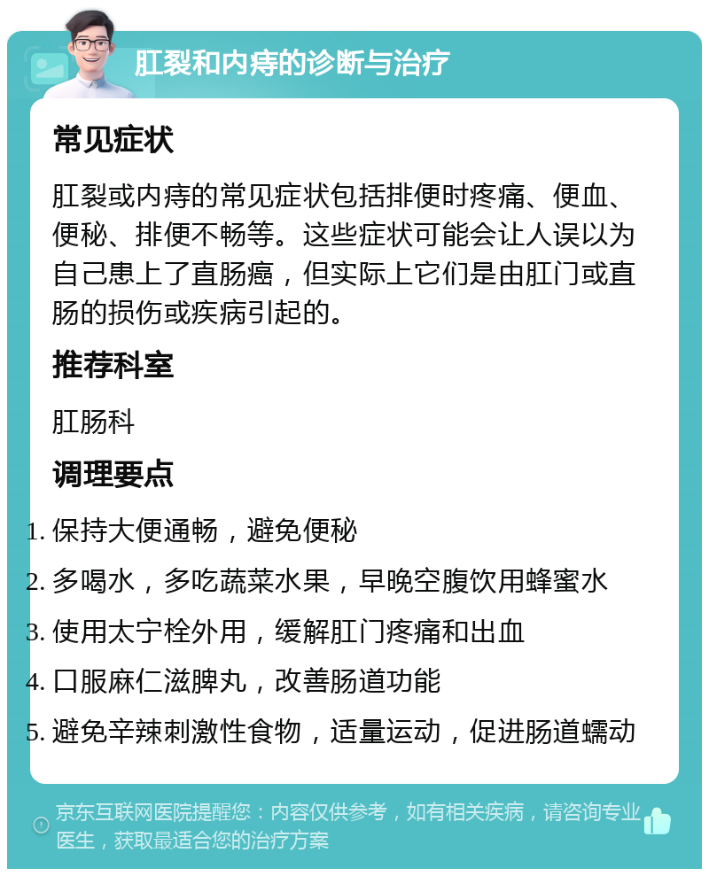 肛裂和内痔的诊断与治疗 常见症状 肛裂或内痔的常见症状包括排便时疼痛、便血、便秘、排便不畅等。这些症状可能会让人误以为自己患上了直肠癌，但实际上它们是由肛门或直肠的损伤或疾病引起的。 推荐科室 肛肠科 调理要点 保持大便通畅，避免便秘 多喝水，多吃蔬菜水果，早晚空腹饮用蜂蜜水 使用太宁栓外用，缓解肛门疼痛和出血 口服麻仁滋脾丸，改善肠道功能 避免辛辣刺激性食物，适量运动，促进肠道蠕动