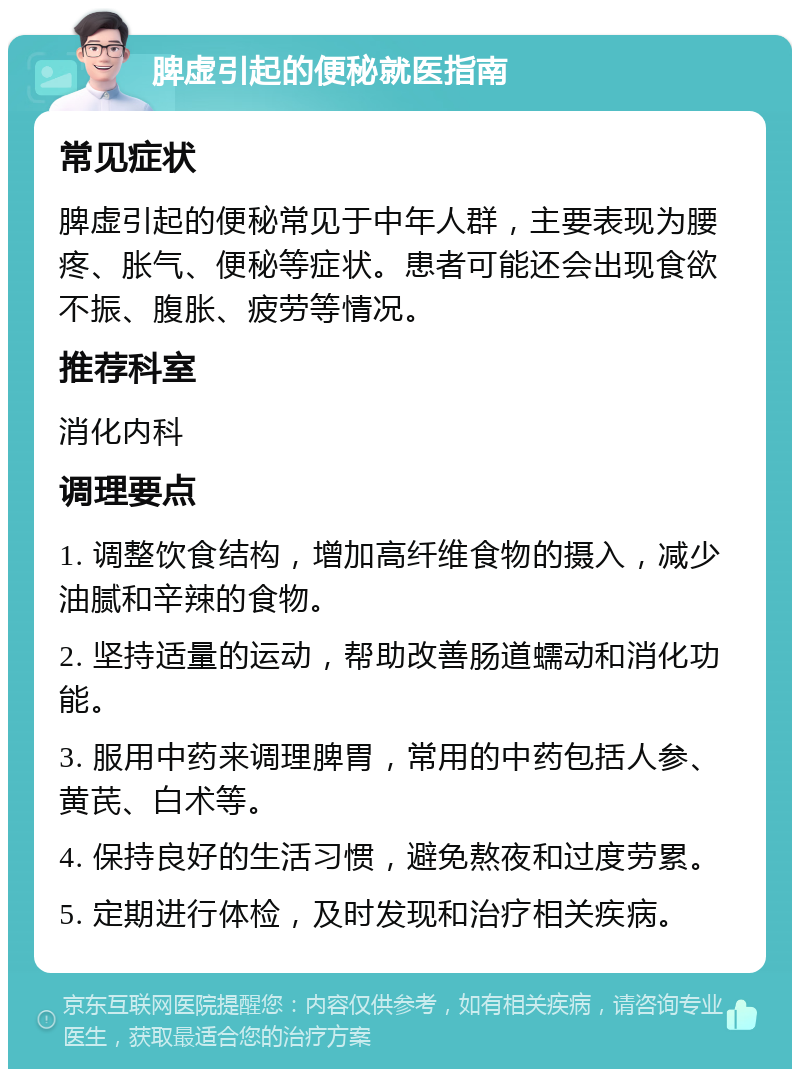 脾虚引起的便秘就医指南 常见症状 脾虚引起的便秘常见于中年人群，主要表现为腰疼、胀气、便秘等症状。患者可能还会出现食欲不振、腹胀、疲劳等情况。 推荐科室 消化内科 调理要点 1. 调整饮食结构，增加高纤维食物的摄入，减少油腻和辛辣的食物。 2. 坚持适量的运动，帮助改善肠道蠕动和消化功能。 3. 服用中药来调理脾胃，常用的中药包括人参、黄芪、白术等。 4. 保持良好的生活习惯，避免熬夜和过度劳累。 5. 定期进行体检，及时发现和治疗相关疾病。