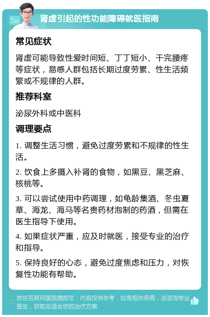 肾虚引起的性功能障碍就医指南 常见症状 肾虚可能导致性爱时间短、丁丁短小、干完腰疼等症状，易感人群包括长期过度劳累、性生活频繁或不规律的人群。 推荐科室 泌尿外科或中医科 调理要点 1. 调整生活习惯，避免过度劳累和不规律的性生活。 2. 饮食上多摄入补肾的食物，如黑豆、黑芝麻、核桃等。 3. 可以尝试使用中药调理，如龟龄集酒、冬虫夏草、海龙、海马等名贵药材泡制的药酒，但需在医生指导下使用。 4. 如果症状严重，应及时就医，接受专业的治疗和指导。 5. 保持良好的心态，避免过度焦虑和压力，对恢复性功能有帮助。