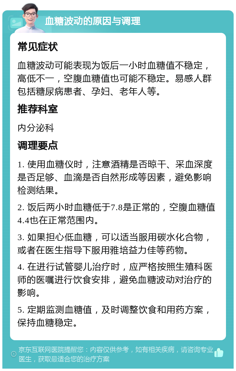 血糖波动的原因与调理 常见症状 血糖波动可能表现为饭后一小时血糖值不稳定，高低不一，空腹血糖值也可能不稳定。易感人群包括糖尿病患者、孕妇、老年人等。 推荐科室 内分泌科 调理要点 1. 使用血糖仪时，注意酒精是否晾干、采血深度是否足够、血滴是否自然形成等因素，避免影响检测结果。 2. 饭后两小时血糖低于7.8是正常的，空腹血糖值4.4也在正常范围内。 3. 如果担心低血糖，可以适当服用碳水化合物，或者在医生指导下服用雅培益力佳等药物。 4. 在进行试管婴儿治疗时，应严格按照生殖科医师的医嘱进行饮食安排，避免血糖波动对治疗的影响。 5. 定期监测血糖值，及时调整饮食和用药方案，保持血糖稳定。