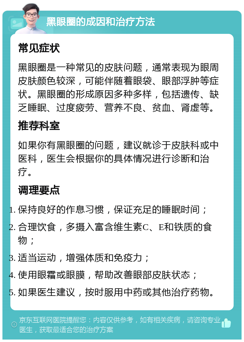 黑眼圈的成因和治疗方法 常见症状 黑眼圈是一种常见的皮肤问题，通常表现为眼周皮肤颜色较深，可能伴随着眼袋、眼部浮肿等症状。黑眼圈的形成原因多种多样，包括遗传、缺乏睡眠、过度疲劳、营养不良、贫血、肾虚等。 推荐科室 如果你有黑眼圈的问题，建议就诊于皮肤科或中医科，医生会根据你的具体情况进行诊断和治疗。 调理要点 保持良好的作息习惯，保证充足的睡眠时间； 合理饮食，多摄入富含维生素C、E和铁质的食物； 适当运动，增强体质和免疫力； 使用眼霜或眼膜，帮助改善眼部皮肤状态； 如果医生建议，按时服用中药或其他治疗药物。