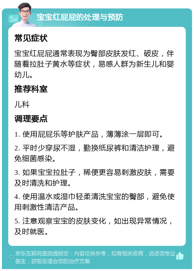 宝宝红屁屁的处理与预防 常见症状 宝宝红屁屁通常表现为臀部皮肤发红、破皮，伴随着拉肚子黄水等症状，易感人群为新生儿和婴幼儿。 推荐科室 儿科 调理要点 1. 使用屁屁乐等护肤产品，薄薄涂一层即可。 2. 平时少穿尿不湿，勤换纸尿裤和清洁护理，避免细菌感染。 3. 如果宝宝拉肚子，稀便更容易刺激皮肤，需要及时清洗和护理。 4. 使用温水或湿巾轻柔清洗宝宝的臀部，避免使用刺激性清洁产品。 5. 注意观察宝宝的皮肤变化，如出现异常情况，及时就医。