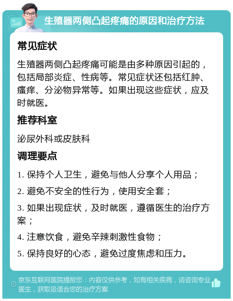 生殖器两侧凸起疼痛的原因和治疗方法 常见症状 生殖器两侧凸起疼痛可能是由多种原因引起的，包括局部炎症、性病等。常见症状还包括红肿、瘙痒、分泌物异常等。如果出现这些症状，应及时就医。 推荐科室 泌尿外科或皮肤科 调理要点 1. 保持个人卫生，避免与他人分享个人用品； 2. 避免不安全的性行为，使用安全套； 3. 如果出现症状，及时就医，遵循医生的治疗方案； 4. 注意饮食，避免辛辣刺激性食物； 5. 保持良好的心态，避免过度焦虑和压力。