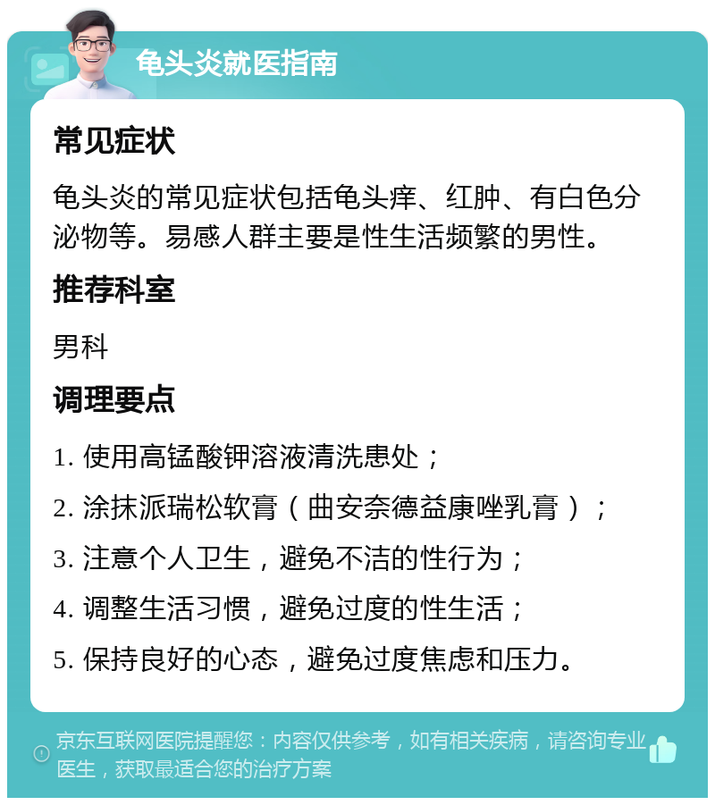 龟头炎就医指南 常见症状 龟头炎的常见症状包括龟头痒、红肿、有白色分泌物等。易感人群主要是性生活频繁的男性。 推荐科室 男科 调理要点 1. 使用高锰酸钾溶液清洗患处； 2. 涂抹派瑞松软膏（曲安奈德益康唑乳膏）； 3. 注意个人卫生，避免不洁的性行为； 4. 调整生活习惯，避免过度的性生活； 5. 保持良好的心态，避免过度焦虑和压力。