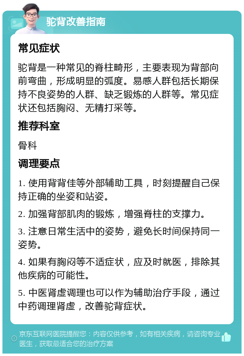 驼背改善指南 常见症状 驼背是一种常见的脊柱畸形，主要表现为背部向前弯曲，形成明显的弧度。易感人群包括长期保持不良姿势的人群、缺乏锻炼的人群等。常见症状还包括胸闷、无精打采等。 推荐科室 骨科 调理要点 1. 使用背背佳等外部辅助工具，时刻提醒自己保持正确的坐姿和站姿。 2. 加强背部肌肉的锻炼，增强脊柱的支撑力。 3. 注意日常生活中的姿势，避免长时间保持同一姿势。 4. 如果有胸闷等不适症状，应及时就医，排除其他疾病的可能性。 5. 中医肾虚调理也可以作为辅助治疗手段，通过中药调理肾虚，改善驼背症状。