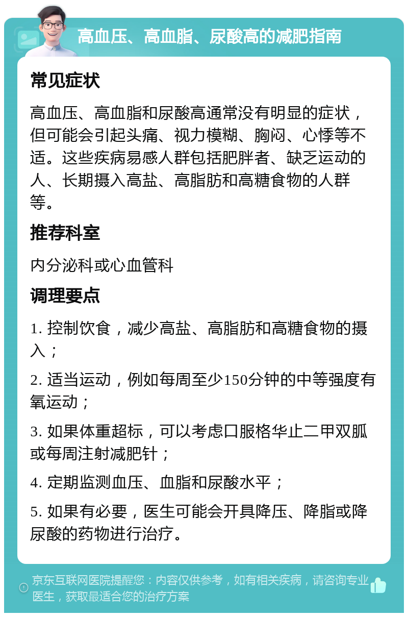 高血压、高血脂、尿酸高的减肥指南 常见症状 高血压、高血脂和尿酸高通常没有明显的症状，但可能会引起头痛、视力模糊、胸闷、心悸等不适。这些疾病易感人群包括肥胖者、缺乏运动的人、长期摄入高盐、高脂肪和高糖食物的人群等。 推荐科室 内分泌科或心血管科 调理要点 1. 控制饮食，减少高盐、高脂肪和高糖食物的摄入； 2. 适当运动，例如每周至少150分钟的中等强度有氧运动； 3. 如果体重超标，可以考虑口服格华止二甲双胍或每周注射减肥针； 4. 定期监测血压、血脂和尿酸水平； 5. 如果有必要，医生可能会开具降压、降脂或降尿酸的药物进行治疗。