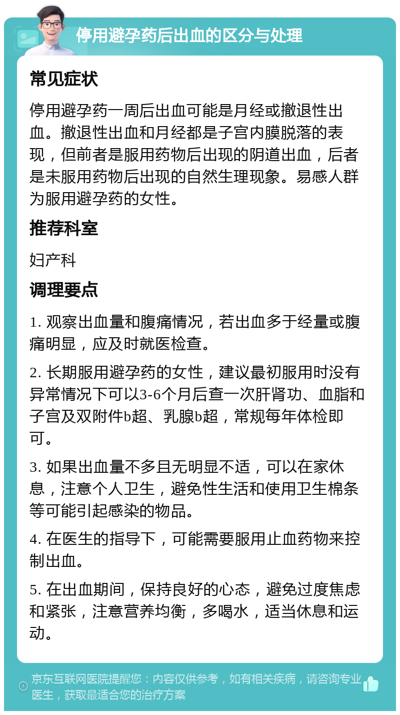 停用避孕药后出血的区分与处理 常见症状 停用避孕药一周后出血可能是月经或撤退性出血。撤退性出血和月经都是子宫内膜脱落的表现，但前者是服用药物后出现的阴道出血，后者是未服用药物后出现的自然生理现象。易感人群为服用避孕药的女性。 推荐科室 妇产科 调理要点 1. 观察出血量和腹痛情况，若出血多于经量或腹痛明显，应及时就医检查。 2. 长期服用避孕药的女性，建议最初服用时没有异常情况下可以3-6个月后查一次肝肾功、血脂和子宫及双附件b超、乳腺b超，常规每年体检即可。 3. 如果出血量不多且无明显不适，可以在家休息，注意个人卫生，避免性生活和使用卫生棉条等可能引起感染的物品。 4. 在医生的指导下，可能需要服用止血药物来控制出血。 5. 在出血期间，保持良好的心态，避免过度焦虑和紧张，注意营养均衡，多喝水，适当休息和运动。