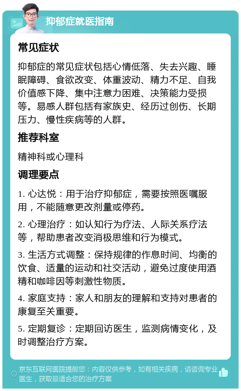 抑郁症就医指南 常见症状 抑郁症的常见症状包括心情低落、失去兴趣、睡眠障碍、食欲改变、体重波动、精力不足、自我价值感下降、集中注意力困难、决策能力受损等。易感人群包括有家族史、经历过创伤、长期压力、慢性疾病等的人群。 推荐科室 精神科或心理科 调理要点 1. 心达悦：用于治疗抑郁症，需要按照医嘱服用，不能随意更改剂量或停药。 2. 心理治疗：如认知行为疗法、人际关系疗法等，帮助患者改变消极思维和行为模式。 3. 生活方式调整：保持规律的作息时间、均衡的饮食、适量的运动和社交活动，避免过度使用酒精和咖啡因等刺激性物质。 4. 家庭支持：家人和朋友的理解和支持对患者的康复至关重要。 5. 定期复诊：定期回访医生，监测病情变化，及时调整治疗方案。