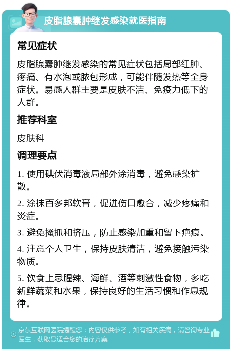 皮脂腺囊肿继发感染就医指南 常见症状 皮脂腺囊肿继发感染的常见症状包括局部红肿、疼痛、有水泡或脓包形成，可能伴随发热等全身症状。易感人群主要是皮肤不洁、免疫力低下的人群。 推荐科室 皮肤科 调理要点 1. 使用碘伏消毒液局部外涂消毒，避免感染扩散。 2. 涂抹百多邦软膏，促进伤口愈合，减少疼痛和炎症。 3. 避免搔抓和挤压，防止感染加重和留下疤痕。 4. 注意个人卫生，保持皮肤清洁，避免接触污染物质。 5. 饮食上忌腥辣、海鲜、酒等刺激性食物，多吃新鲜蔬菜和水果，保持良好的生活习惯和作息规律。