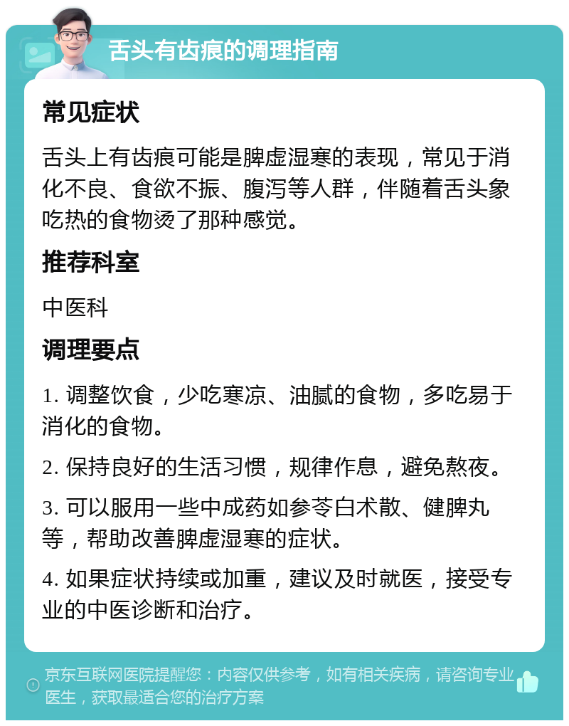 舌头有齿痕的调理指南 常见症状 舌头上有齿痕可能是脾虚湿寒的表现，常见于消化不良、食欲不振、腹泻等人群，伴随着舌头象吃热的食物烫了那种感觉。 推荐科室 中医科 调理要点 1. 调整饮食，少吃寒凉、油腻的食物，多吃易于消化的食物。 2. 保持良好的生活习惯，规律作息，避免熬夜。 3. 可以服用一些中成药如参苓白术散、健脾丸等，帮助改善脾虚湿寒的症状。 4. 如果症状持续或加重，建议及时就医，接受专业的中医诊断和治疗。