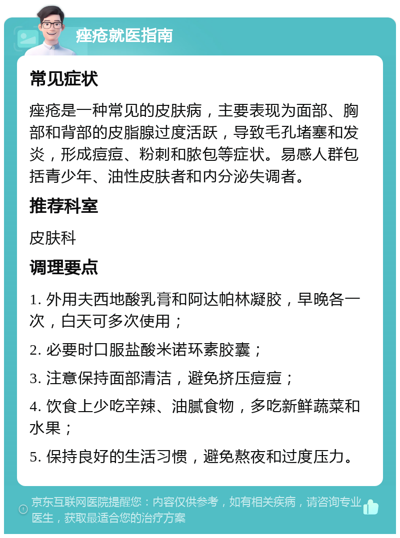 痤疮就医指南 常见症状 痤疮是一种常见的皮肤病，主要表现为面部、胸部和背部的皮脂腺过度活跃，导致毛孔堵塞和发炎，形成痘痘、粉刺和脓包等症状。易感人群包括青少年、油性皮肤者和内分泌失调者。 推荐科室 皮肤科 调理要点 1. 外用夫西地酸乳膏和阿达帕林凝胶，早晚各一次，白天可多次使用； 2. 必要时口服盐酸米诺环素胶囊； 3. 注意保持面部清洁，避免挤压痘痘； 4. 饮食上少吃辛辣、油腻食物，多吃新鲜蔬菜和水果； 5. 保持良好的生活习惯，避免熬夜和过度压力。