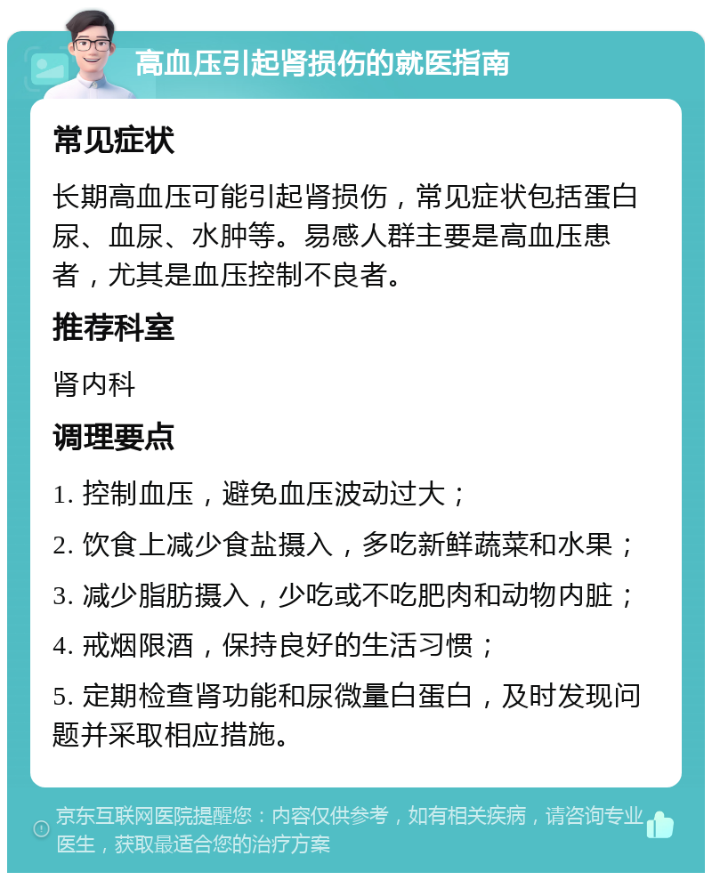 高血压引起肾损伤的就医指南 常见症状 长期高血压可能引起肾损伤，常见症状包括蛋白尿、血尿、水肿等。易感人群主要是高血压患者，尤其是血压控制不良者。 推荐科室 肾内科 调理要点 1. 控制血压，避免血压波动过大； 2. 饮食上减少食盐摄入，多吃新鲜蔬菜和水果； 3. 减少脂肪摄入，少吃或不吃肥肉和动物内脏； 4. 戒烟限酒，保持良好的生活习惯； 5. 定期检查肾功能和尿微量白蛋白，及时发现问题并采取相应措施。