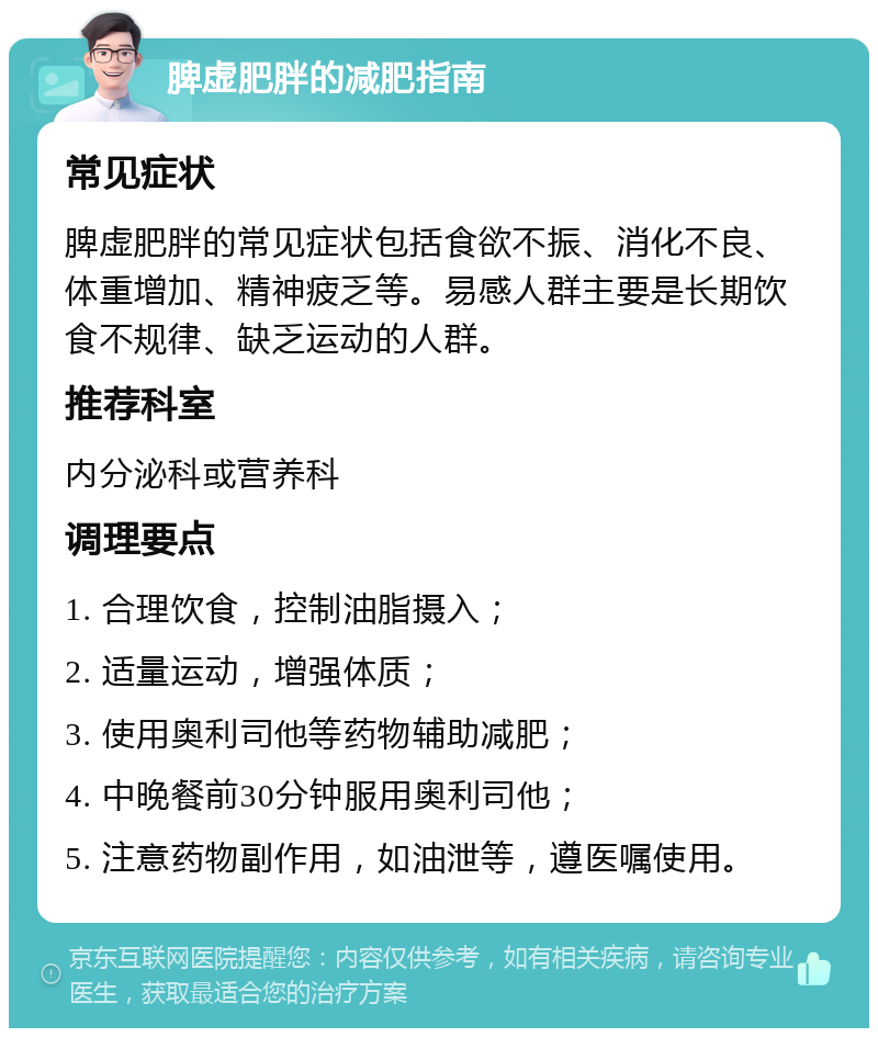 脾虚肥胖的减肥指南 常见症状 脾虚肥胖的常见症状包括食欲不振、消化不良、体重增加、精神疲乏等。易感人群主要是长期饮食不规律、缺乏运动的人群。 推荐科室 内分泌科或营养科 调理要点 1. 合理饮食，控制油脂摄入； 2. 适量运动，增强体质； 3. 使用奥利司他等药物辅助减肥； 4. 中晚餐前30分钟服用奥利司他； 5. 注意药物副作用，如油泄等，遵医嘱使用。