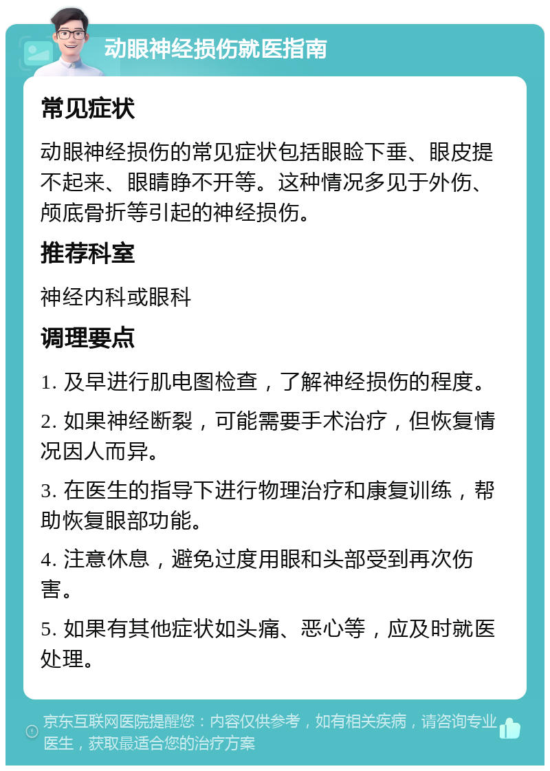 动眼神经损伤就医指南 常见症状 动眼神经损伤的常见症状包括眼睑下垂、眼皮提不起来、眼睛睁不开等。这种情况多见于外伤、颅底骨折等引起的神经损伤。 推荐科室 神经内科或眼科 调理要点 1. 及早进行肌电图检查，了解神经损伤的程度。 2. 如果神经断裂，可能需要手术治疗，但恢复情况因人而异。 3. 在医生的指导下进行物理治疗和康复训练，帮助恢复眼部功能。 4. 注意休息，避免过度用眼和头部受到再次伤害。 5. 如果有其他症状如头痛、恶心等，应及时就医处理。