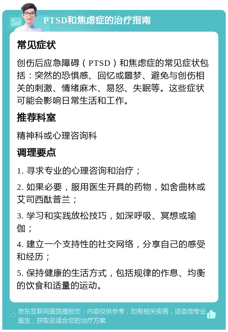 PTSD和焦虑症的治疗指南 常见症状 创伤后应急障碍（PTSD）和焦虑症的常见症状包括：突然的恐惧感、回忆或噩梦、避免与创伤相关的刺激、情绪麻木、易怒、失眠等。这些症状可能会影响日常生活和工作。 推荐科室 精神科或心理咨询科 调理要点 1. 寻求专业的心理咨询和治疗； 2. 如果必要，服用医生开具的药物，如舍曲林或艾司西酞普兰； 3. 学习和实践放松技巧，如深呼吸、冥想或瑜伽； 4. 建立一个支持性的社交网络，分享自己的感受和经历； 5. 保持健康的生活方式，包括规律的作息、均衡的饮食和适量的运动。